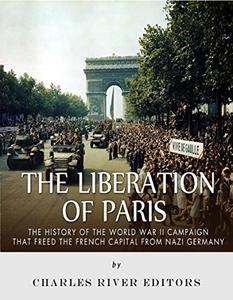 The Liberation of Paris The History of the World War II Campaign that Freed the French Capital from Nazi Germany