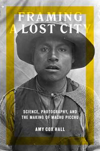 Framing a Lost City Science, Photography, and the Making of Machu Picchu