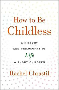 How to Be Childless A History and Philosophy of Life Without Children 