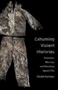Exhuming Violent Histories Forensics, Memory, and Rewriting Spain's Past
