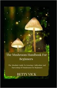 The Mushroom Handbook For Beginners The Absolute Guide To Growing, Cultivation And Harvesting Of Mushroom For Beginners