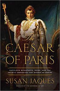The Caesar of Paris Napoleon Bonaparte, Rome, and the Artistic Obsession that Shaped an Empire