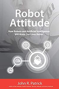 Robot Attitude How Robots and Artificial Intelligence Will Make Our Lives Better (It's All About Attitude)