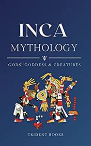 Inca Mythology Definitive Guide to Gods, Goddess, and Fascinating Mythical Stories