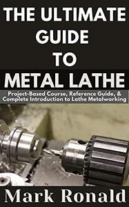 THE ULTIMATE GUIDE TO METAL LATHE Project-Based Course, Reference Guide, & Complete Introduction to Lathe Metalworking