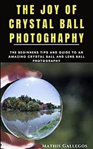 THE JOY OF CRYSTAL BALL PHOTOGHAPHY The Beginners Tips and Guide to an Amazing Crystal Ball and Lens Ball photography