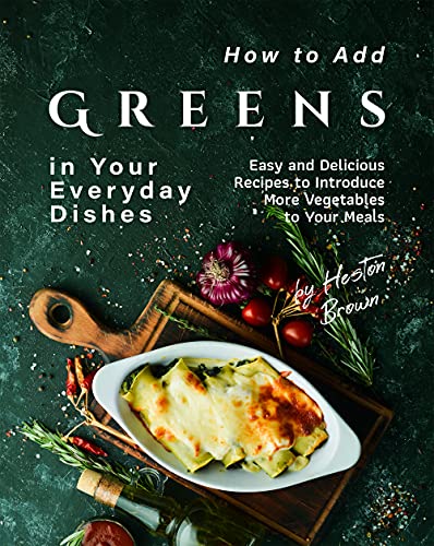 How to Add Greens in Your Everyday Dishes: Easy and Delicious Recipes to Introduce More Vegetables to Your Meals