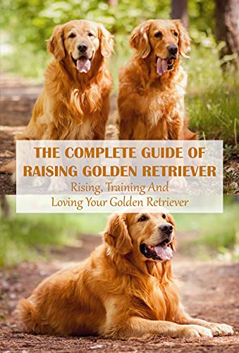 The Complete Guide Of Raising Golden Retriever: Rising, Training And Loving Your Golden Retriever