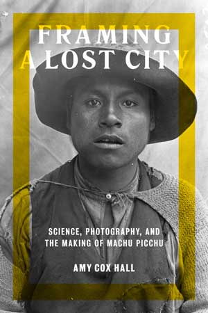 Framing a Lost City : Science, Photography, and the Making of Machu Picchu