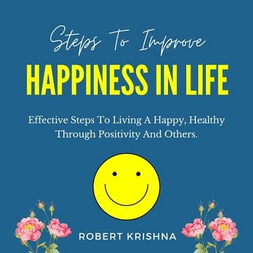 Steps to Improve Happiness in Life Effective Steps To Living A Happy, Healthy Through Positivity And Others. [Audiobook]