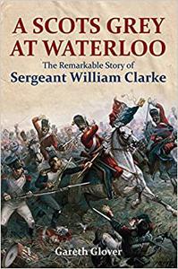 A Scots Grey at Waterloo The Remarkable Story of Sergeant William Clarke