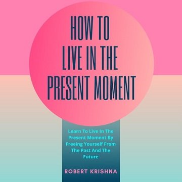 How To Live In The Present Moment Learn To Live In The Present Moment By Freeing Yourself From The Past And Future [Audiobook]