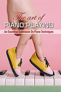 The Art Of Piano Playing An Essential Guidebook On Piano Techniques