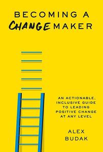 Becoming a Changemaker An Actionable, Inclusive Guide to Leading Positive Change at Any Level