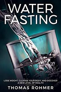 Water Fasting Lose Weight, Cleanse Your Body, and Experience a New Level of Health