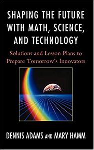 Shaping the Future with Math, Science, and Technology Solutions and Lesson Plans to Prepare Tomorrows Innovators