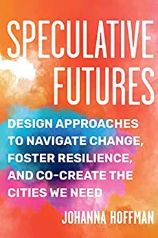 Speculative Futures Design Approaches to Navigate Change, Foster Resilience, and Co-Create the Citie s We Need