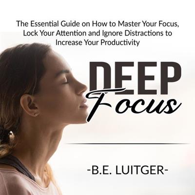 Deep Focus The Essential Guide on How to Master Your Focus, Lock Your Attention, and Ignore Distractions