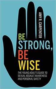 Be Strong, Be Wise The Young Adult's Guide to Sexual Assault Awareness and Personal Safety
