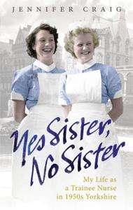 Yes Sister, No Sister My Life as a Trainee Nurse in 1950s Yorkshire