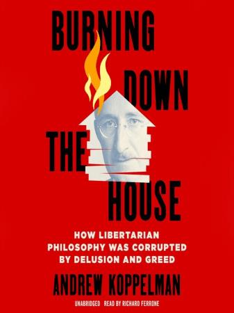 Burning Down the House How Libertarian Philosophy Was Corrupted by Delusion and Greed