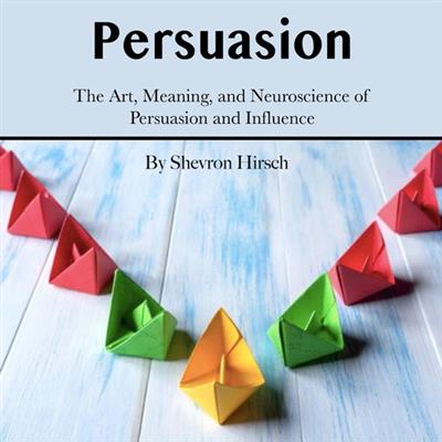 Persuasion The Art, Meaning, and Neuroscience of Persuasion and Influence