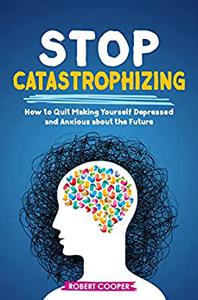 Stop Catastrophizing How to Quit Making Yourself Depressed and Anxious about the Future