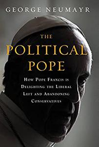 The Political Pope How Pope Francis Is Delighting the Liberal Left and Abandoning Conservatives