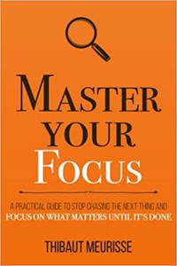 Master Your Focus A Practical Guide to Stop Chasing the Next Thing and Focus on What Matters Until It’s Done