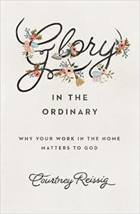 Glory in the Ordinary Why Your Work in the Home Matters to God