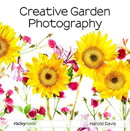 Creative Garden Photography Making Great Photos of Flowers, Gardens, Landscapes, and the Beautiful World Around Us