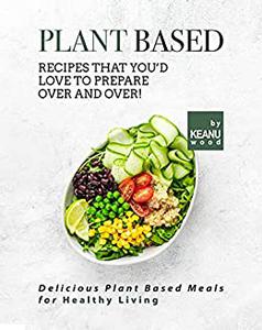 Plant Based Recipes That You'd Love to Prepare Over and Over! Delicious Plant Based Recipes for Healthy Living