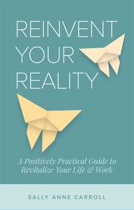 Reinvent Your Reality A Positively Practical Guide to Revitalize Your Life & Work