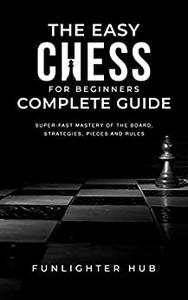 The Easy Chess for Beginners Complete Guide Super-Fast Mastery of the Board, Strategies, Pieces and Rules