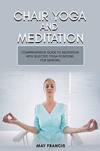 Chair Yoga and Meditation Comprehensive guide to Meditation with selected Yoga positions for Seniors