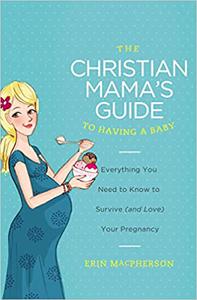 The Christian Mama's Guide to Having a Baby Everything You Need to Know to Survive (and Love) Your Pregnancy
