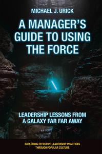 A Manager's Guide to Using the Force Leadership Lessons from a Galaxy Far Far Away