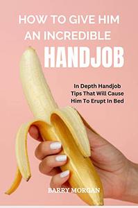 HOW TO GIVE HIM AN INCREDIBLE HANDJOB IN DEPTH HANDJOB TIPS THAT WILL CAUSE HIM TO ERUPT IN BED