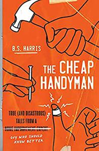 The Cheap Handyman True (and Disastrous) Tales from a [Home Improvement Expert] Guy Who Should Know Better