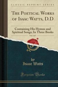 The Poetical Works of Isaac Watts, D.D, Vol. 3 of 7 Containing His Hymns and Spiritual Songs; In Three Books