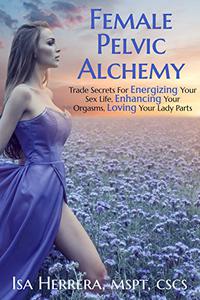 Female Pelvic Alchemy Trade Secrets For Energizing Your Love Life, Enhancing Your Pleasure & Loving Your Body Completely