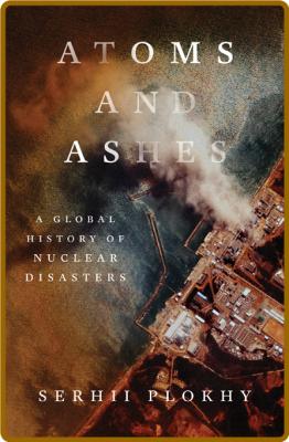 Atoms and Ashes  A Global History of Nuclear Disasters by Serhii Plokhy