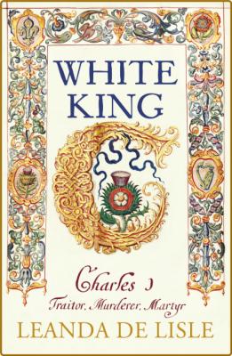 White King  Charles I, Traitor, Murderer, Martyr by Leanda de Lisle