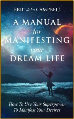 A Manual For Manifesting Your Dream Life by Eric Campbell