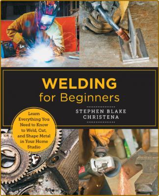 Welding for Beginners Learn Everything You Need to Know to Weld Cut and Shape Metal