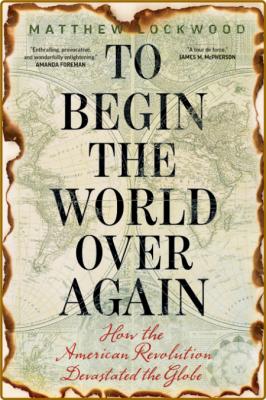 To Begin the World Over Again  How the American Revolution Devastated the Globe by...